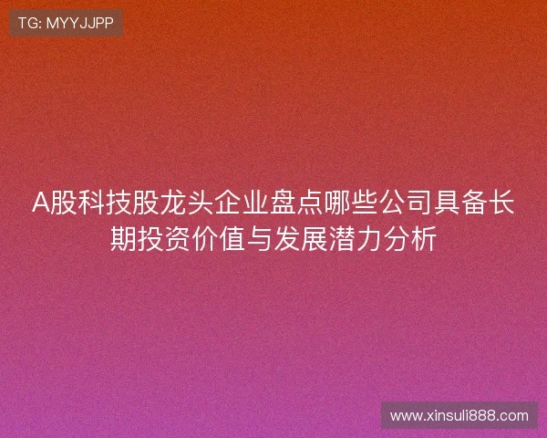 A股科技股龙头企业盘点哪些公司具备长期投资价值与发展潜力分析
